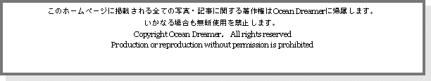 Text Box: このホームページに掲載される全ての写真・記事に関する著作権はOcean Dreamerに帰属します。
いかなる場合も無断使用を禁止します。
Copyright Ocean Dreamer.　All rights reserved
Production or reproduction without permission is prohibited